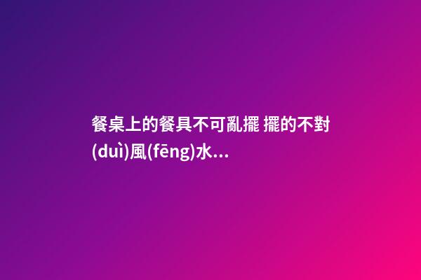 餐桌上的餐具不可亂擺 擺的不對(duì)風(fēng)水受損